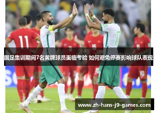 国足集训期间7名黄牌球员面临考验 如何避免停赛影响球队表现