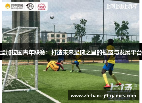 孟加拉国青年联赛：打造未来足球之星的摇篮与发展平台