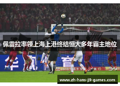 佩雷拉率领上海上港终结恒大多年霸主地位 佩雷拉率领上海上港终结恒大多年霸主地位