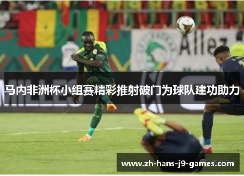 马内非洲杯小组赛精彩推射破门为球队建功助力