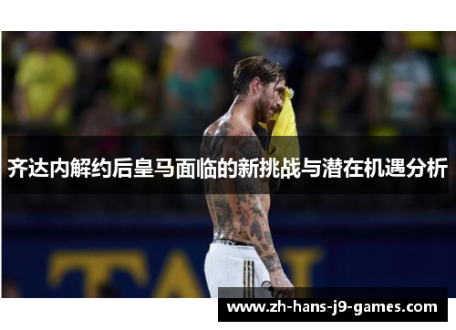 齐达内解约后皇马面临的新挑战与潜在机遇分析 齐达内解约后皇马面临的新挑战与潜在机遇分析